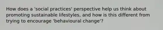 How does a 'social practices' perspective help us think about promoting sustainable lifestyles, and how is this different from trying to encourage 'behavioural change'?