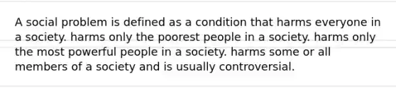 A social problem is defined as a condition that harms everyone in a society. harms only the poorest people in a society. harms only the most powerful people in a society. harms some or all members of a society and is usually controversial.