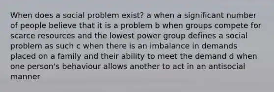 When does a social problem exist? a when a significant number of people believe that it is a problem b when groups compete for scarce resources and the lowest power group defines a social problem as such c when there is an imbalance in demands placed on a family and their ability to meet the demand d when one person's behaviour allows another to act in an antisocial manner