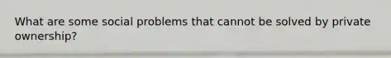 What are some social problems that cannot be solved by private ownership?