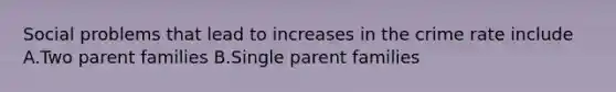 Social problems that lead to increases in the crime rate include A.Two parent families B.Single parent families