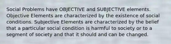 Social Problems have OBJECTIVE and SUBJECTIVE elements. Objective Elements are characterized by the existence of social conditions. Subjective Elements are characterized by the belief that a particular social condition is harmful to society or to a segment of society and that it should and can be changed.