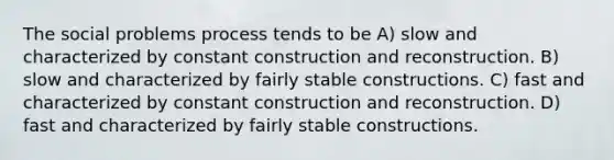 The social problems process tends to be A) slow and characterized by constant construction and reconstruction. B) slow and characterized by fairly stable constructions. C) fast and characterized by constant construction and reconstruction. D) fast and characterized by fairly stable constructions.