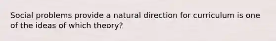 Social problems provide a natural direction for curriculum is one of the ideas of which theory?