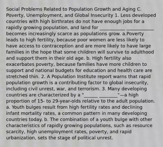 Social Problems Related to Population Growth and Aging C. Poverty, Unemployment, and Global Insecurity 1. Less developed countries with high birthrates do not have enough jobs for a rapidly growing population, and land for ___________ ____________ becomes increasingly scarce as populations grow. a.Poverty leads to high fertility, because poor women are less likely to have access to contraception and are more likely to have large families in the hope that some children will survive to adulthood and support them in their old age. b. High fertility also exacerbates poverty, because families have more children to support and national budgets for education and health care are stretched thin. 2. A Population Institute report warns that rapid population growth is a contributing factor to global insecurity, including civil unrest, war, and terrorism. 3. Many developing countries are characterized by a "______ ________"—a high proportion of 15- to 29-year-olds relative to the adult population. a. Youth bulges result from high fertility rates and declining infant mortality rates, a common pattern in many developing countries today. b. The combination of a youth bulge with other characteristics of rapidly growing populations, such as resource scarcity, high unemployment rates, poverty, and rapid urbanization, sets the stage of political unrest.