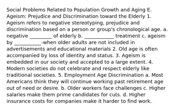 Social Problems Related to Population Growth and Aging E. Ageism: Prejudice and Discrimination toward the Elderly 1. Ageism refers to negative stereotyping, prejudice and discrimination based on a person or group's chronological age. a. negative _________ of elderly b. ____________ treatment c. ageism by ___________-when older adults are not included in advertisements and educational materials 2. Old age is often accompanied by loss of identity and status. 3. Ageism is embedded in our society and accepted to a large extent. 4. Modern societies do not celebrate and respect elderly like traditional societies. 5. Employment Age Discrimination a. Most Americans think they will continue working past retirement age out of need or desire. b. Older workers face challenges c. Higher salaries make them prime candidates for cuts. d. Higher insurance costs for companies make it harder to find work.