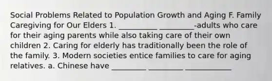 Social Problems Related to Population Growth and Aging F. Family Caregiving for Our Elders 1. __________ _________-adults who care for their aging parents while also taking care of their own children 2. Caring for elderly has traditionally been the role of the family. 3. Modern societies entice families to care for aging relatives. a. Chinese have _________ _________ ____________