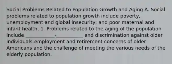 Social Problems Related to Population Growth and Aging A. Social problems related to population growth include poverty, unemployment and global insecurity; and poor maternal and infant health. 1. Problems related to the aging of the population include ____________-___________ and discrimination against older individuals-employment and retirement concerns of older Americans and the challenge of meeting the various needs of the elderly population.