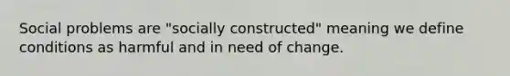 Social problems are "socially constructed" meaning we define conditions as harmful and in need of change.