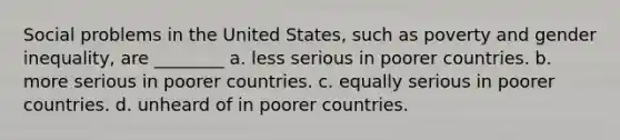 Social problems in the United States, such as poverty and gender inequality, are ________ a. less serious in poorer countries. b. more serious in poorer countries. c. equally serious in poorer countries. d. unheard of in poorer countries.