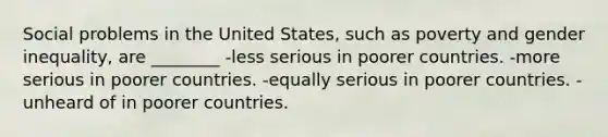 Social problems in the United States, such as poverty and gender inequality, are ________ -less serious in poorer countries. -more serious in poorer countries. -equally serious in poorer countries. -unheard of in poorer countries.