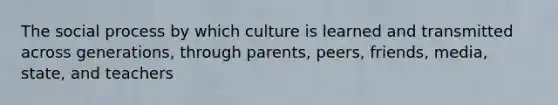 The social process by which culture is learned and transmitted across generations, through parents, peers, friends, media, state, and teachers