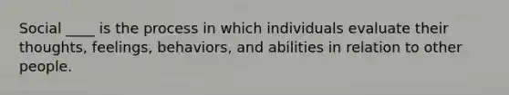 Social ____ is the process in which individuals evaluate their thoughts, feelings, behaviors, and abilities in relation to other people.