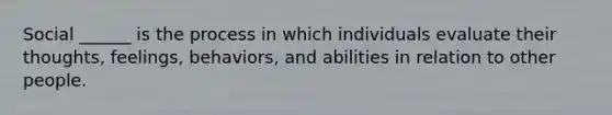 Social ______ is the process in which individuals evaluate their thoughts, feelings, behaviors, and abilities in relation to other people.