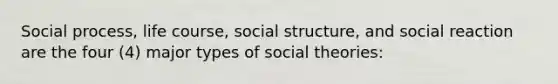 Social process, life course, social structure, and social reaction are the four (4) major types of social theories: