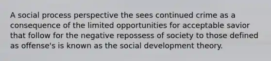 A social process perspective the sees continued crime as a consequence of the limited opportunities for acceptable savior that follow for the negative repossess of society to those defined as offense's is known as the social development theory.