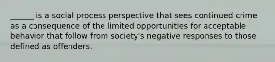 ______ is a social process perspective that sees continued crime as a consequence of the limited opportunities for acceptable behavior that follow from society's negative responses to those defined as offenders.