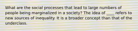 What are the social processes that lead to large numbers of people being marginalized in a society? The idea of ____ refers to new sources of inequality. It is a broader concept than that of the underclass.