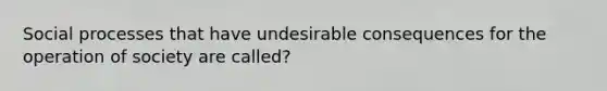 Social processes that have undesirable consequences for the operation of society are called?