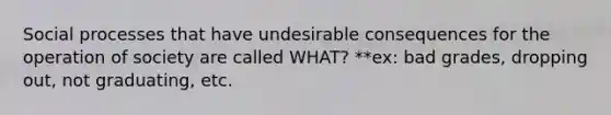 Social processes that have undesirable consequences for the operation of society are called WHAT? **ex: bad grades, dropping out, not graduating, etc.