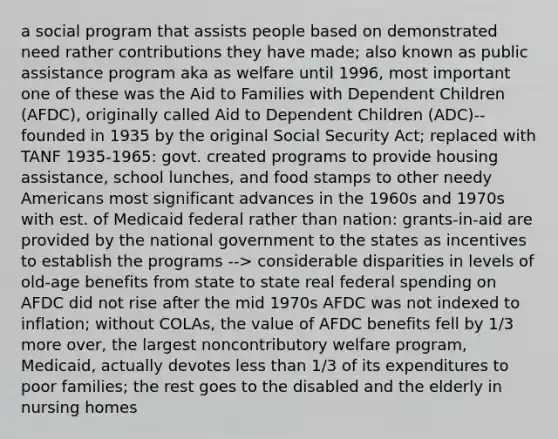 a social program that assists people based on demonstrated need rather contributions they have made; also known as public assistance program aka as welfare until 1996, most important one of these was the Aid to Families with Dependent Children (AFDC), originally called Aid to Dependent Children (ADC)--founded in 1935 by the original Social Security Act; replaced with TANF 1935-1965: govt. created programs to provide housing assistance, school lunches, and food stamps to other needy Americans most significant advances in the 1960s and 1970s with est. of Medicaid federal rather than nation: grants-in-aid are provided by the national government to the states as incentives to establish the programs --> considerable disparities in levels of old-age benefits from state to state real federal spending on AFDC did not rise after the mid 1970s AFDC was not indexed to inflation; without COLAs, the value of AFDC benefits fell by 1/3 more over, the largest noncontributory welfare program, Medicaid, actually devotes less than 1/3 of its expenditures to poor families; the rest goes to the disabled and the elderly in nursing homes