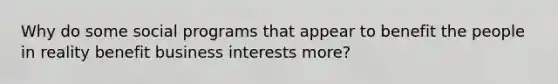 Why do some social programs that appear to benefit the people in reality benefit business interests more?