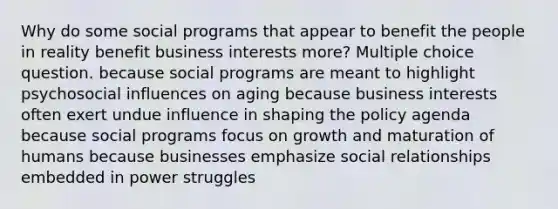 Why do some social programs that appear to benefit the people in reality benefit business interests more? Multiple choice question. because social programs are meant to highlight psychosocial influences on aging because business interests often exert undue influence in shaping the policy agenda because social programs focus on growth and maturation of humans because businesses emphasize social relationships embedded in power struggles