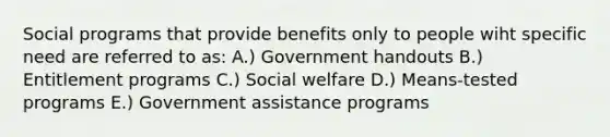 Social programs that provide benefits only to people wiht specific need are referred to as: A.) Government handouts B.) Entitlement programs C.) Social welfare D.) Means-tested programs E.) Government assistance programs