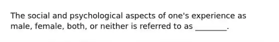 The social and psychological aspects of one's experience as male, female, both, or neither is referred to as ________.