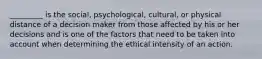 _________ is the social, psychological, cultural, or physical distance of a decision maker from those affected by his or her decisions and is one of the factors that need to be taken into account when determining the ethical intensity of an action.