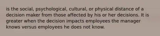 is the social, psychological, cultural, or physical distance of a decision maker from those affected by his or her decisions. It is greater when the decision impacts employees the manager knows versus employees he does not know.