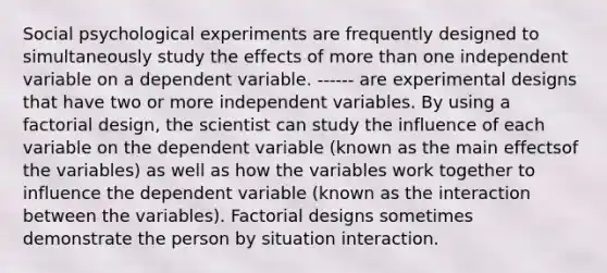 Social psychological experiments are frequently designed to simultaneously study the effects of more than one independent variable on a dependent variable. ------ are experimental designs that have two or more independent variables. By using a factorial design, the scientist can study the influence of each variable on the dependent variable (known as the main effectsof the variables) as well as how the variables work together to influence the dependent variable (known as the interaction between the variables). Factorial designs sometimes demonstrate the person by situation interaction.