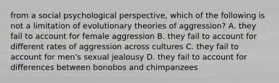 from a social psychological perspective, which of the following is not a limitation of evolutionary theories of aggression? A. they fail to account for female aggression B. they fail to account for different rates of aggression across cultures C. they fail to account for men's sexual jealousy D. they fail to account for differences between bonobos and chimpanzees