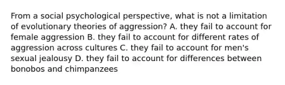 From a social psychological perspective, what is not a limitation of evolutionary theories of aggression? A. they fail to account for female aggression B. they fail to account for different rates of aggression across cultures C. they fail to account for men's sexual jealousy D. they fail to account for differences between bonobos and chimpanzees