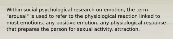 Within social psychological research on emotion, the term "arousal" is used to refer to the physiological reaction linked to most emotions. any positive emotion. any physiological response that prepares the person for sexual activity. attraction.