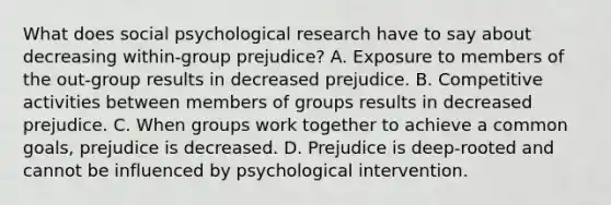 What does social psychological research have to say about decreasing within-group prejudice? A. Exposure to members of the out-group results in decreased prejudice. B. Competitive activities between members of groups results in decreased prejudice. C. When groups work together to achieve a common goals, prejudice is decreased. D. Prejudice is deep-rooted and cannot be influenced by psychological intervention.