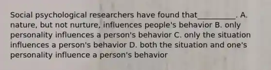 Social psychological researchers have found that__________. A. nature, but not nurture, influences people's behavior B. only personality influences a person's behavior C. only the situation influences a person's behavior D. both the situation and one's personality influence a person's behavior