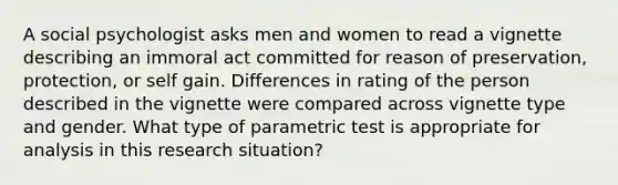 A social psychologist asks men and women to read a vignette describing an immoral act committed for reason of preservation, protection, or self gain. Differences in rating of the person described in the vignette were compared across vignette type and gender. What type of parametric test is appropriate for analysis in this research situation?