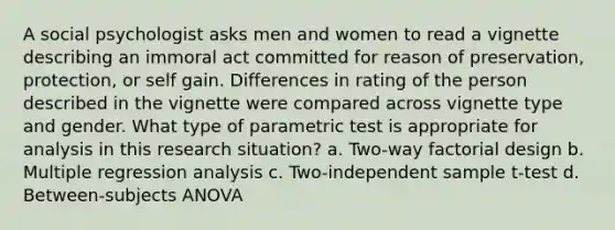 A social psychologist asks men and women to read a vignette describing an immoral act committed for reason of preservation, protection, or self gain. Differences in rating of the person described in the vignette were compared across vignette type and gender. What type of parametric test is appropriate for analysis in this research situation? a. Two-way factorial design b. Multiple regression analysis c. Two-independent sample t-test d. Between-subjects ANOVA