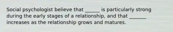 Social psychologist believe that ______ is particularly strong during the early stages of a relationship, and that _______ increases as the relationship grows and matures.