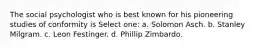 The social psychologist who is best known for his pioneering studies of conformity is Select one: a. Solomon Asch. b. Stanley Milgram. c. Leon Festinger. d. Phillip Zimbardo.