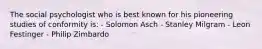 The social psychologist who is best known for his pioneering studies of conformity is: - Solomon Asch - Stanley Milgram - Leon Festinger - Philip Zimbardo