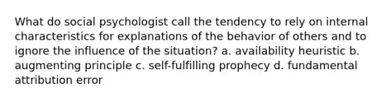 What do social psychologist call the tendency to rely on internal characteristics for explanations of the behavior of others and to ignore the influence of the situation? a. availability heuristic b. augmenting principle c. self-fulfilling prophecy d. fundamental attribution error