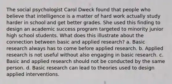 The social psychologist Carol Dweck found that people who believe that intelligence is a matter of hard work actually study harder in school and get better grades. She used this finding to design an academic success program targeted to minority junior high school students. What does this illustrate about the connection between basic and applied research? a. Basic research always has to come before applied research. b. Applied research is not useful without also engaging in basic research. c. Basic and applied research should not be conducted by the same person. d. Basic research can lead to theories used to design applied interventions.