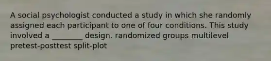 A social psychologist conducted a study in which she randomly assigned each participant to one of four conditions. This study involved a ________ design. randomized groups multilevel pretest-posttest split-plot