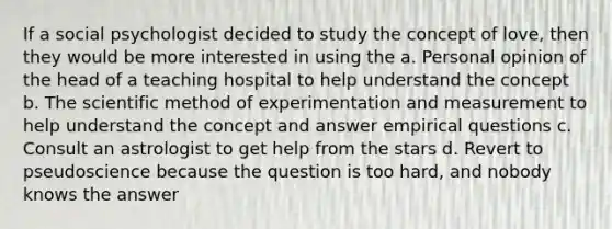 If a social psychologist decided to study the concept of love, then they would be more interested in using the a. Personal opinion of the head of a teaching hospital to help understand the concept b. The scientific method of experimentation and measurement to help understand the concept and answer empirical questions c. Consult an astrologist to get help from the stars d. Revert to pseudoscience because the question is too hard, and nobody knows the answer