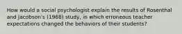 How would a social psychologist explain the results of Rosenthal and Jacobson's (1968) study, in which erroneous teacher expectations changed the behaviors of their students?