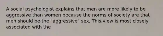 A social psychologist explains that men are more likely to be aggressive than women because the norms of society are that men should be the "aggressive" sex. This view is most closely associated with the