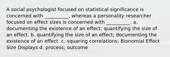 A social psychologist focused on statistical significance is concerned with __________, whereas a personality researcher focused on effect sizes is concerned with __________. a. documenting the existence of an effect; quantifying the size of an effect. b. quantifying the size of an effect; documenting the existence of an effect. c. squaring correlations; Bionomial Effect Size Displays d. process; outcome