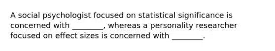 A social psychologist focused on statistical significance is concerned with ________, whereas a personality researcher focused on effect sizes is concerned with ________.